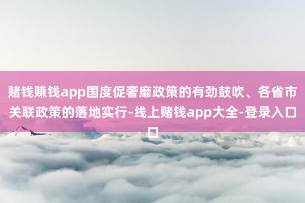 赌钱赚钱app国度促奢靡政策的有劲鼓吹、各省市关联政策的落地实行-线上赌钱app大全-登录入口