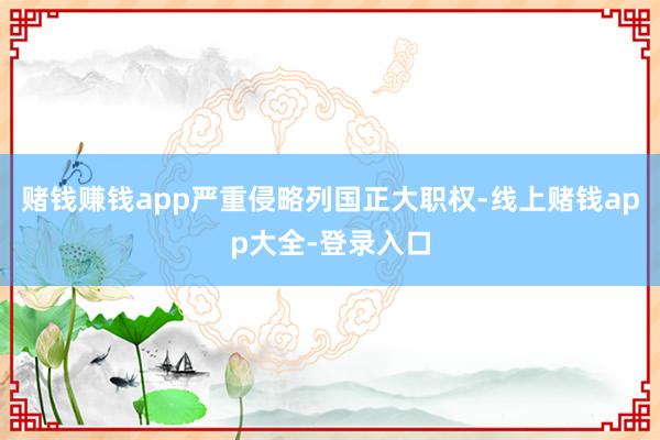 赌钱赚钱app严重侵略列国正大职权-线上赌钱app大全-登录入口