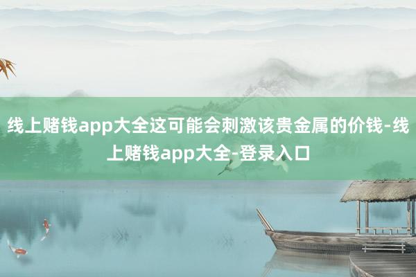 线上赌钱app大全这可能会刺激该贵金属的价钱-线上赌钱app大全-登录入口