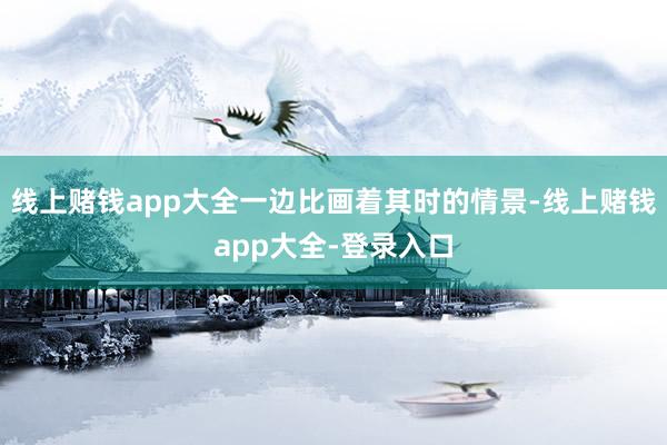 线上赌钱app大全一边比画着其时的情景-线上赌钱app大全-登录入口