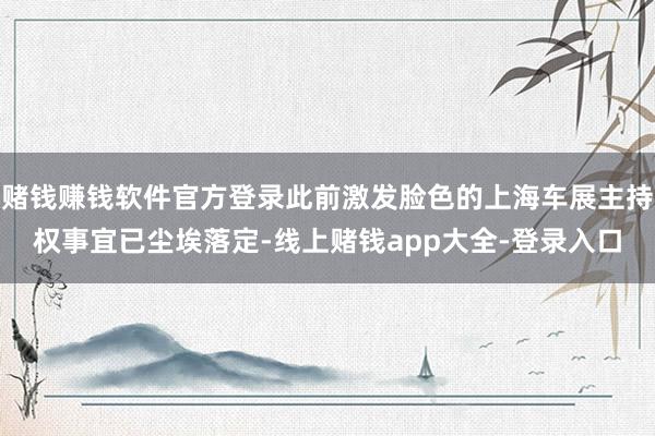 赌钱赚钱软件官方登录此前激发脸色的上海车展主持权事宜已尘埃落定-线上赌钱app大全-登录入口