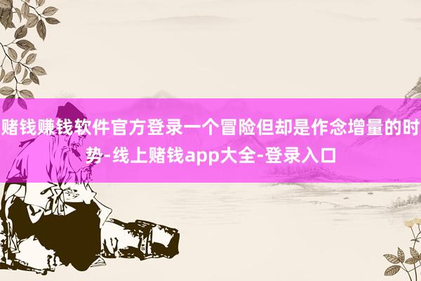 赌钱赚钱软件官方登录一个冒险但却是作念增量的时势-线上赌钱app大全-登录入口