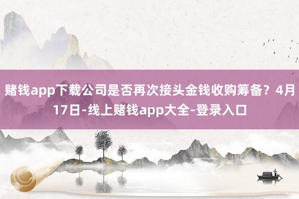 赌钱app下载公司是否再次接头金钱收购筹备?4月17日-线上赌钱app大全-登录入口