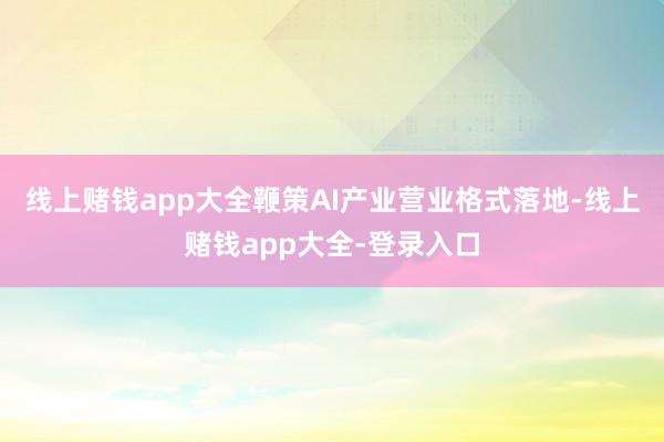 线上赌钱app大全鞭策AI产业营业格式落地-线上赌钱app大全-登录入口