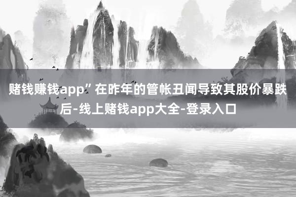 赌钱赚钱app”　　在昨年的管帐丑闻导致其股价暴跌后-线上赌钱app大全-登录入口