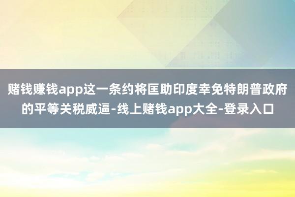 赌钱赚钱app这一条约将匡助印度幸免特朗普政府的平等关税威逼-线上赌钱app大全-登录入口