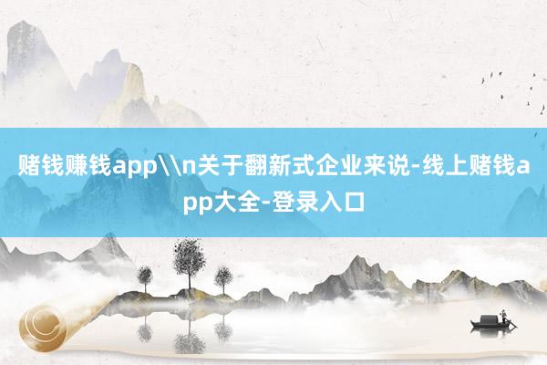 赌钱赚钱app\n关于翻新式企业来说-线上赌钱app大全-登录入口