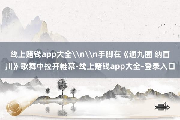 线上赌钱app大全\n\n手脚在《通九囿 纳百川》歌舞中拉开帷幕-线上赌钱app大全-登录入口