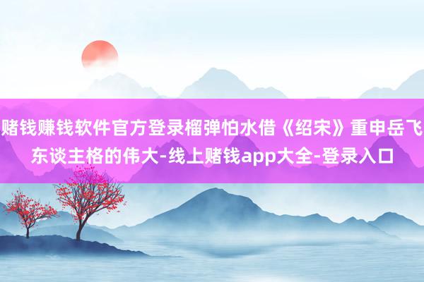 赌钱赚钱软件官方登录榴弹怕水借《绍宋》重申岳飞东谈主格的伟大-线上赌钱app大全-登录入口