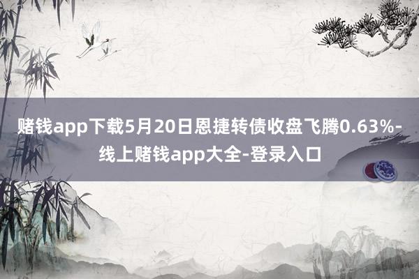 赌钱app下载5月20日恩捷转债收盘飞腾0.63%-线上赌钱app大全-登录入口