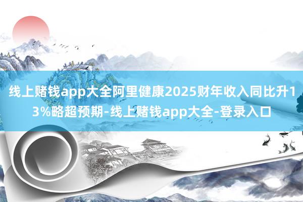 线上赌钱app大全阿里健康2025财年收入同比升13%略超预期-线上赌钱app大全-登录入口