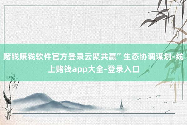赌钱赚钱软件官方登录云聚共赢”生态协调谋划-线上赌钱app大全-登录入口