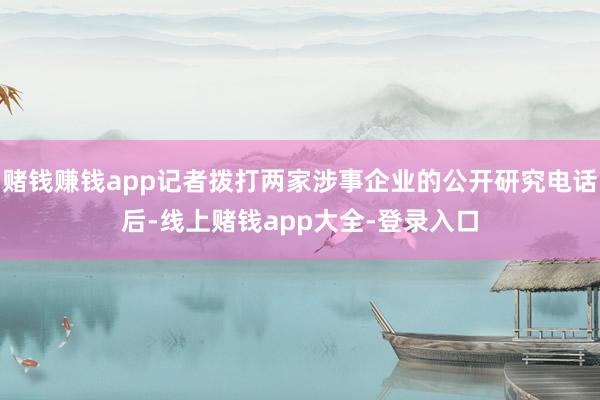 赌钱赚钱app记者拨打两家涉事企业的公开研究电话后-线上赌钱app大全-登录入口