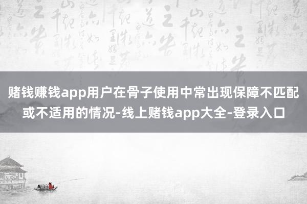 赌钱赚钱app用户在骨子使用中常出现保障不匹配或不适用的情况-线上赌钱app大全-登录入口