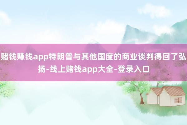 赌钱赚钱app特朗普与其他国度的商业谈判得回了弘扬-线上赌钱app大全-登录入口