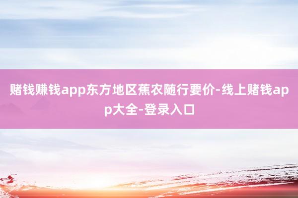 赌钱赚钱app东方地区蕉农随行要价-线上赌钱app大全-登录入口