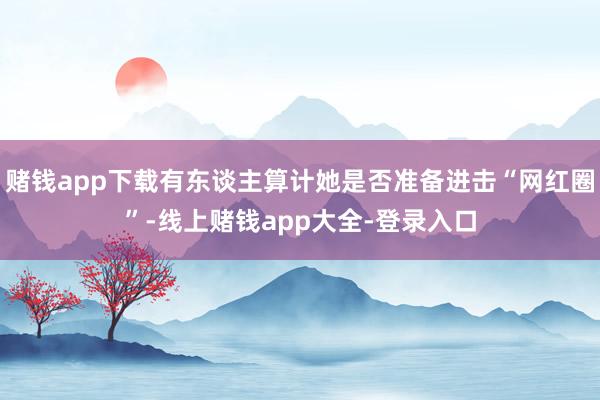赌钱app下载有东谈主算计她是否准备进击“网红圈”-线上赌钱app大全-登录入口