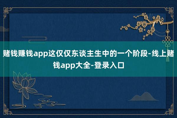赌钱赚钱app这仅仅东谈主生中的一个阶段-线上赌钱app大全-登录入口