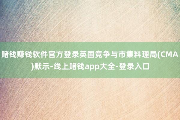 赌钱赚钱软件官方登录英国竞争与市集料理局(CMA)默示-线上赌钱app大全-登录入口
