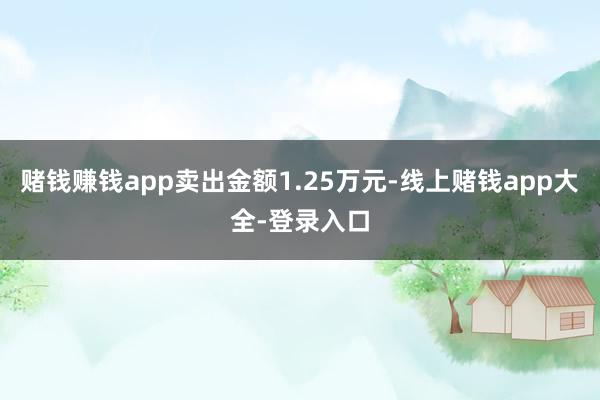 赌钱赚钱app卖出金额1.25万元-线上赌钱app大全-登录入口