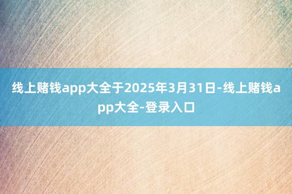 线上赌钱app大全于2025年3月31日-线上赌钱app大全-登录入口
