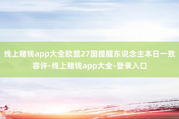 线上赌钱app大全欧盟27国提醒东说念主本日一致容许-线上赌钱app大全-登录入口