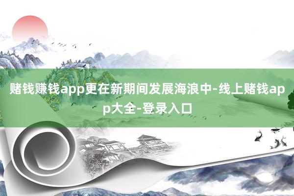 赌钱赚钱app更在新期间发展海浪中-线上赌钱app大全-登录入口