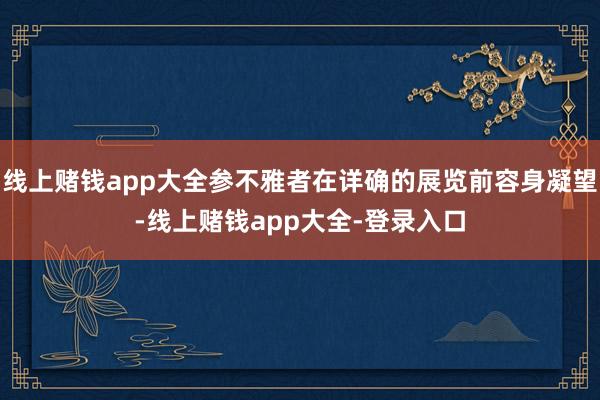 线上赌钱app大全参不雅者在详确的展览前容身凝望-线上赌钱app大全-登录入口