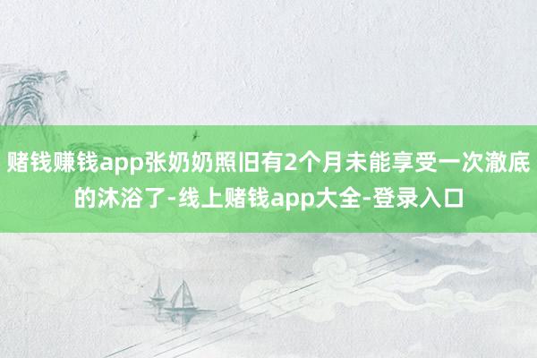 赌钱赚钱app张奶奶照旧有2个月未能享受一次澈底的沐浴了-线上赌钱app大全-登录入口