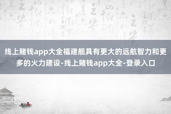 线上赌钱app大全福建舰具有更大的远航智力和更多的火力建设-线上赌钱app大全-登录入口