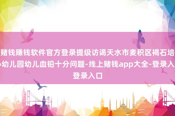 赌钱赚钱软件官方登录提级访谒天水市麦积区褐石培心幼儿园幼儿血铅十分问题-线上赌钱app大全-登录入口