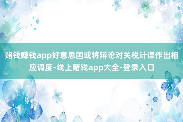 赌钱赚钱app好意思国或将辩论对关税计谋作出相应调度-线上赌钱app大全-登录入口