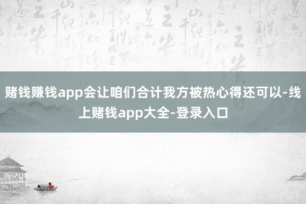 赌钱赚钱app会让咱们合计我方被热心得还可以-线上赌钱app大全-登录入口