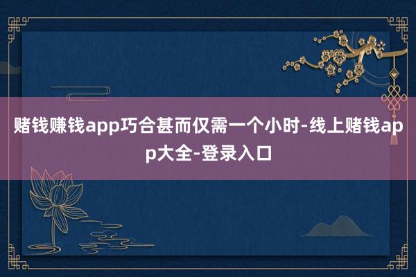 赌钱赚钱app巧合甚而仅需一个小时-线上赌钱app大全-登录入口