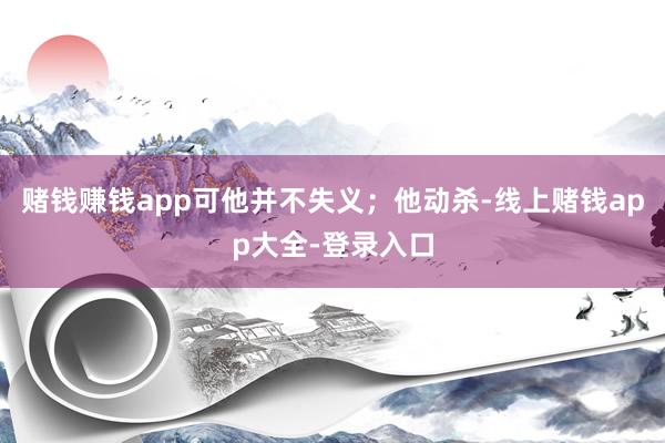 赌钱赚钱app可他并不失义；他动杀-线上赌钱app大全-登录入口