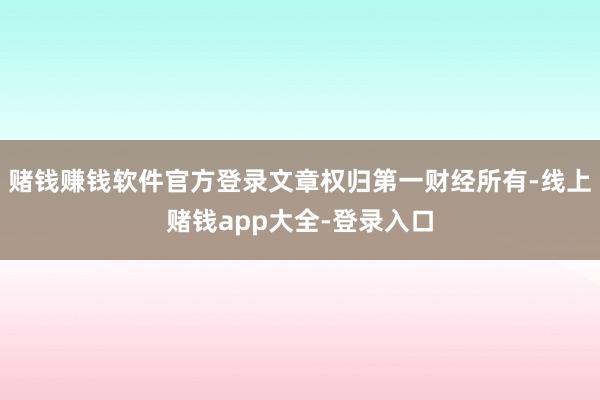 赌钱赚钱软件官方登录文章权归第一财经所有-线上赌钱app大全-登录入口