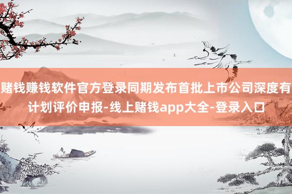 赌钱赚钱软件官方登录同期发布首批上市公司深度有计划评价申报-线上赌钱app大全-登录入口