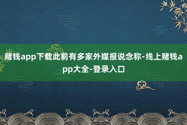 赌钱app下载此前有多家外媒报说念称-线上赌钱app大全-登录入口