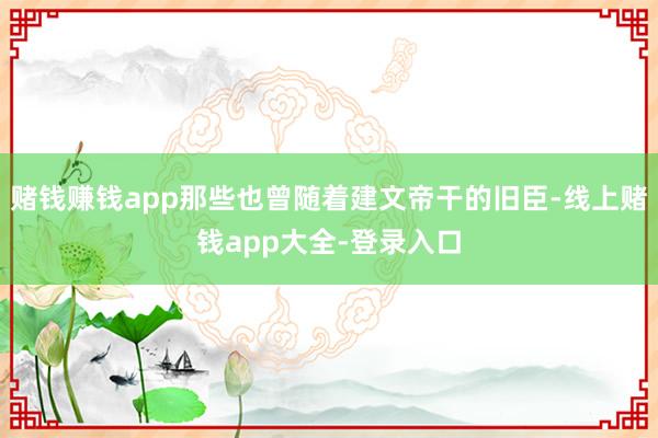 赌钱赚钱app那些也曾随着建文帝干的旧臣-线上赌钱app大全-登录入口