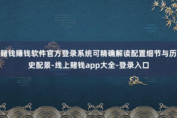 赌钱赚钱软件官方登录系统可精确解读配置细节与历史配景-线上赌钱app大全-登录入口