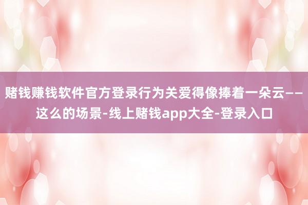 赌钱赚钱软件官方登录行为关爱得像捧着一朵云——这么的场景-线上赌钱app大全-登录入口