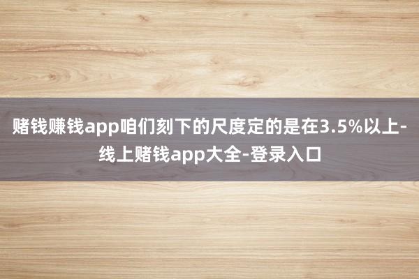 赌钱赚钱app咱们刻下的尺度定的是在3.5%以上-线上赌钱app大全-登录入口
