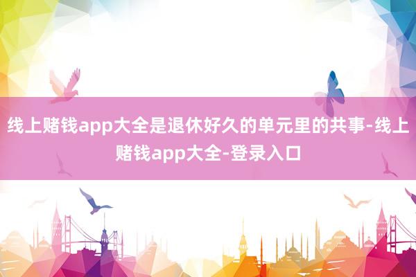 线上赌钱app大全是退休好久的单元里的共事-线上赌钱app大全-登录入口
