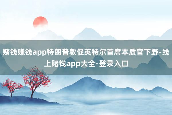 赌钱赚钱app特朗普敦促英特尔首席本质官下野-线上赌钱app大全-登录入口