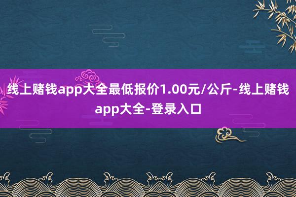 线上赌钱app大全最低报价1.00元/公斤-线上赌钱app大全-登录入口