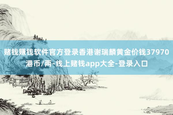 赌钱赚钱软件官方登录香港谢瑞麟黄金价钱37970港币/两-线上赌钱app大全-登录入口