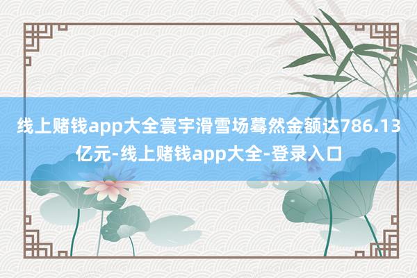 线上赌钱app大全寰宇滑雪场蓦然金额达786.13亿元-线上赌钱app大全-登录入口