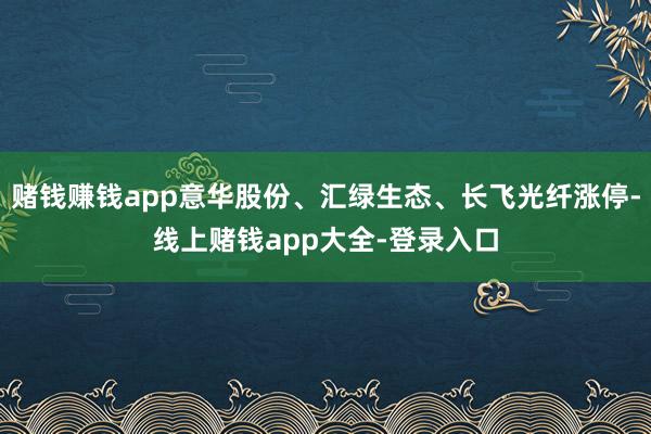 赌钱赚钱app意华股份、汇绿生态、长飞光纤涨停-线上赌钱app大全-登录入口