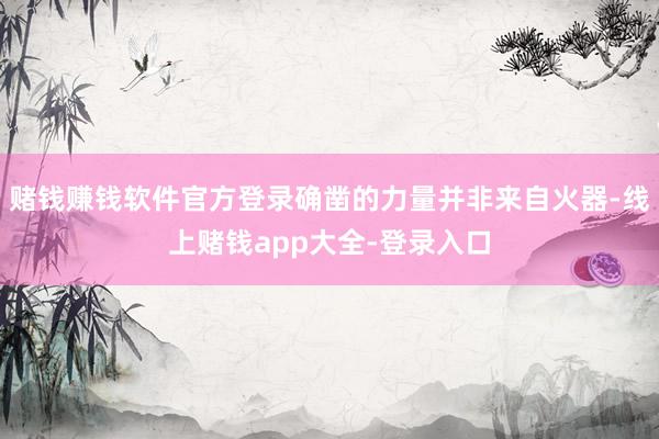 赌钱赚钱软件官方登录确凿的力量并非来自火器-线上赌钱app大全-登录入口