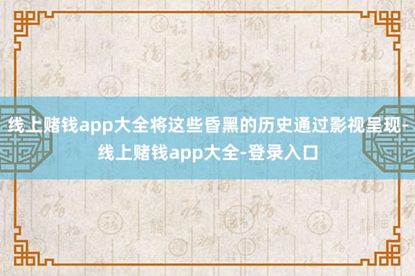 线上赌钱app大全将这些昏黑的历史通过影视呈现-线上赌钱app大全-登录入口